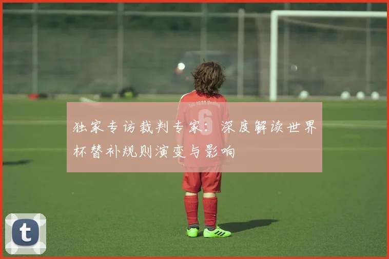独家专访裁判专家：深度解读世界杯替补规则演变与影响