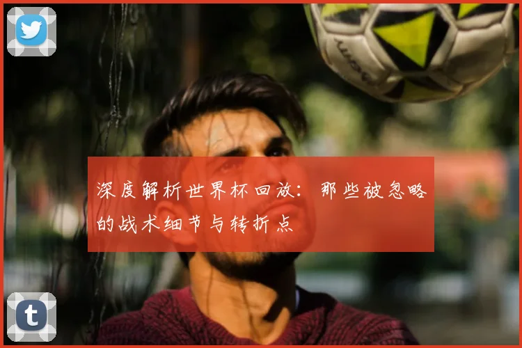 深度解析世界杯回放：那些被忽略的战术细节与转折点