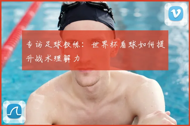 专访足球教练：世界杯看球如何提升战术理解力