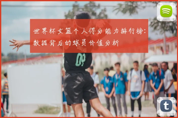世界杯女篮个人得分能力排行榜：数据背后的球员价值分析