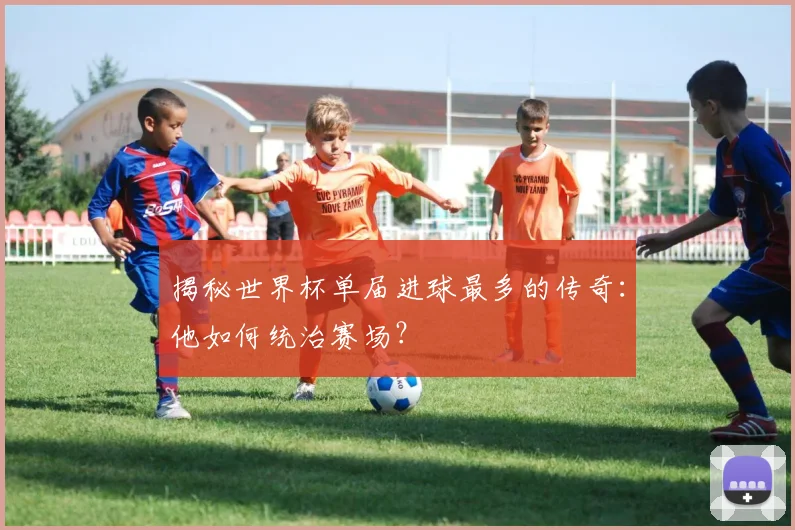 揭秘世界杯单届进球最多的传奇：他如何统治赛场？