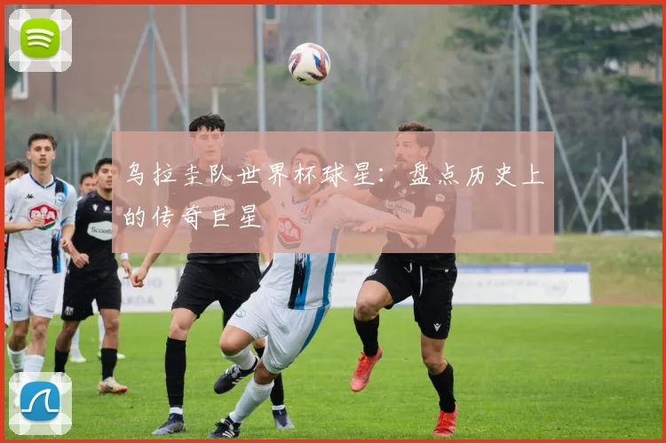 乌拉圭队世界杯球星：盘点历史上的传奇巨星