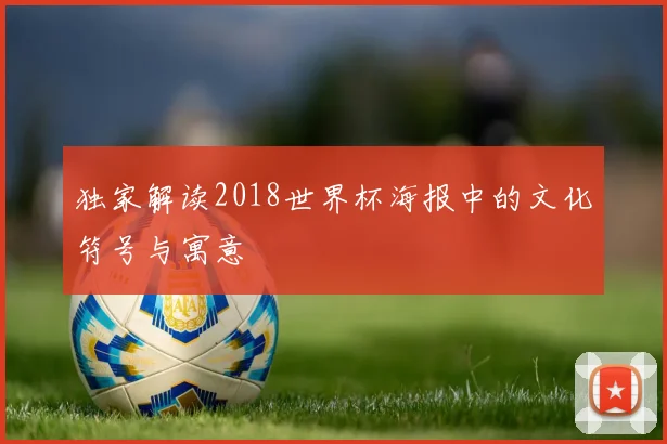 独家解读2018世界杯海报中的文化符号与寓意