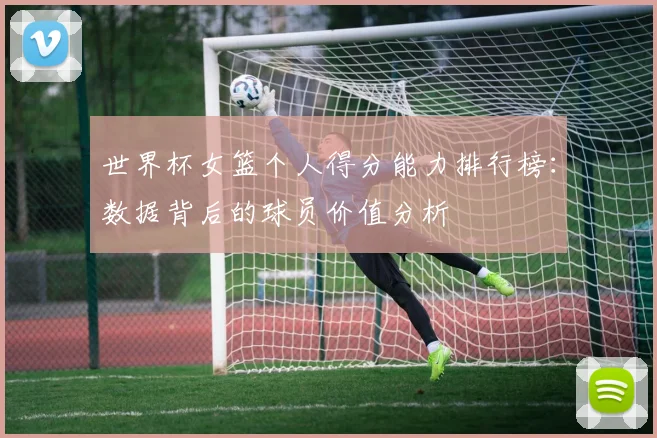 世界杯女篮个人得分能力排行榜：数据背后的球员价值分析