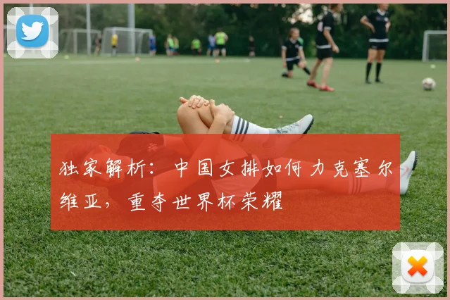 独家解析：中国女排如何力克塞尔维亚，重夺世界杯荣耀