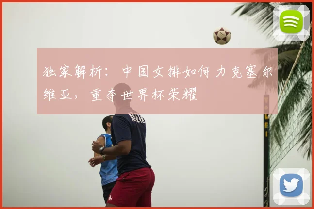 独家解析：中国女排如何力克塞尔维亚，重夺世界杯荣耀