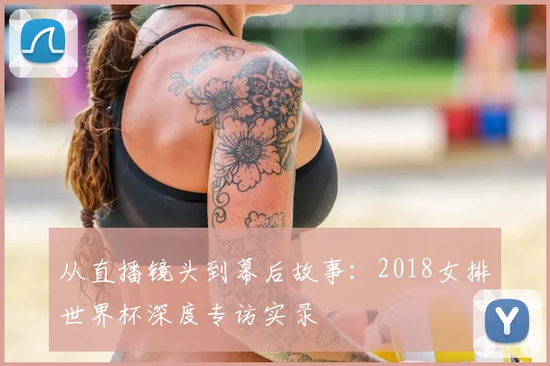 从直播镜头到幕后故事：2018女排世界杯深度专访实录