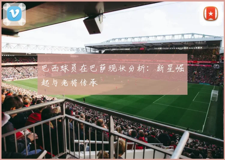 巴西球员在巴萨现状分析：新星崛起与老将传承