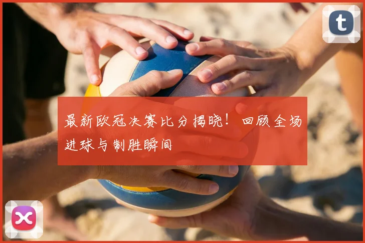 最新欧冠决赛比分揭晓！回顾全场进球与制胜瞬间