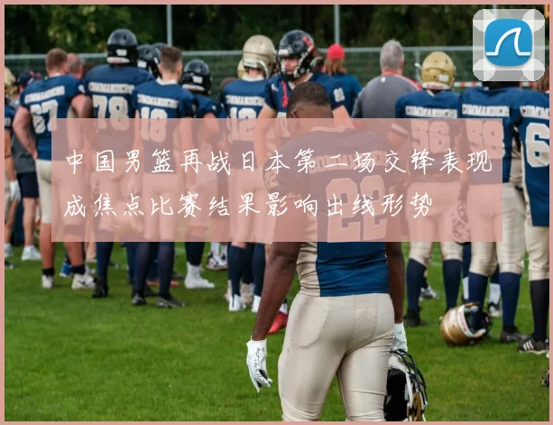 中国男篮再战日本第二场交锋表现成焦点比赛结果影响出线形势