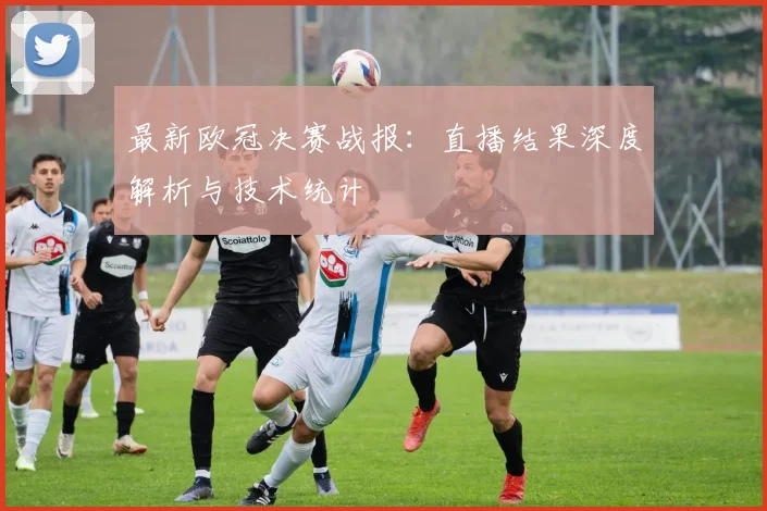 最新欧冠决赛战报：直播结果深度解析与技术统计