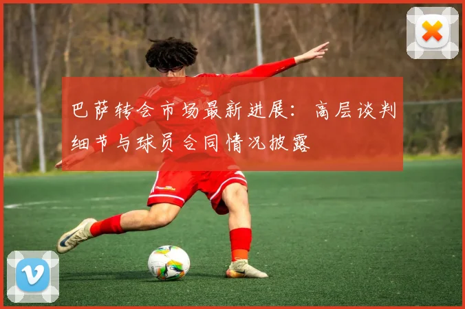 巴萨转会市场最新进展：高层谈判细节与球员合同情况披露