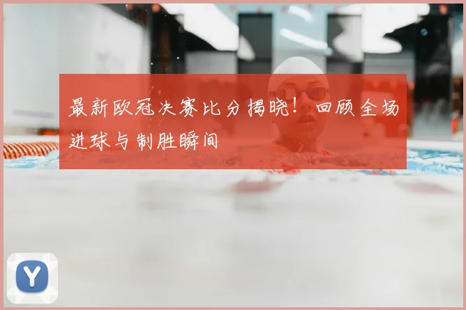 最新欧冠决赛比分揭晓！回顾全场进球与制胜瞬间