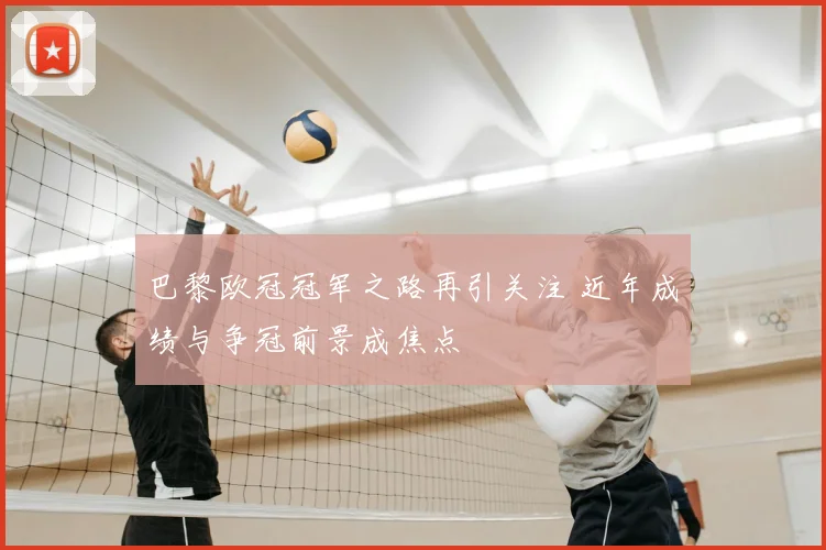 巴黎欧冠冠军之路再引关注 近年成绩与争冠前景成焦点