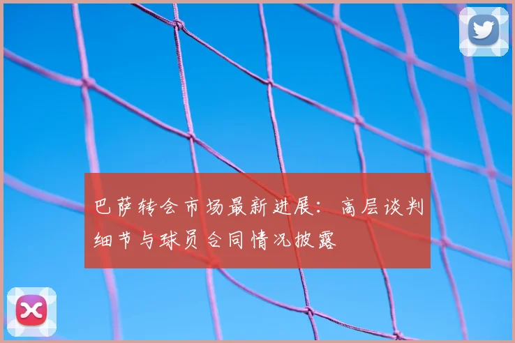 巴萨转会市场最新进展：高层谈判细节与球员合同情况披露