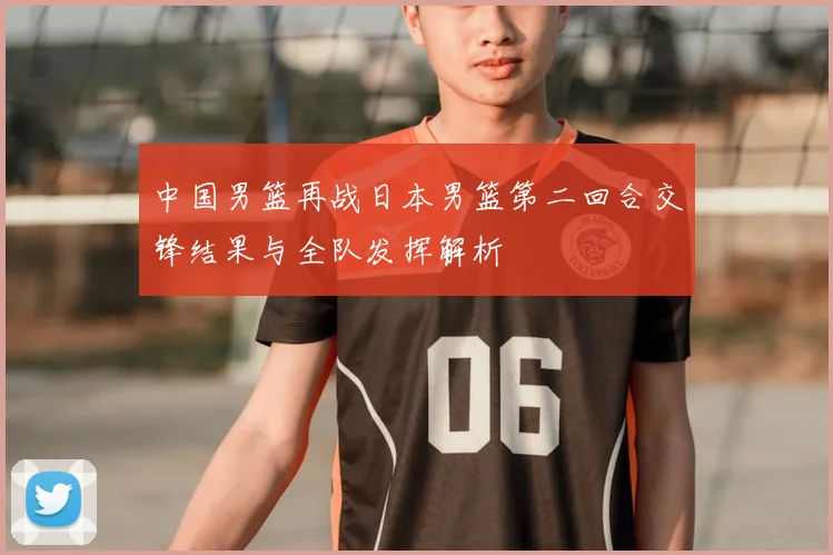 中国男篮再战日本男篮第二回合交锋结果与全队发挥解析