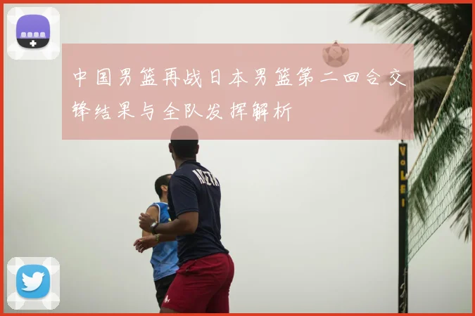 中国男篮再战日本男篮第二回合交锋结果与全队发挥解析