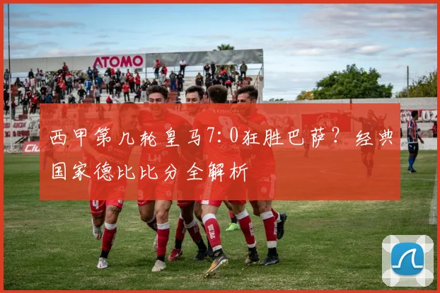 西甲第几轮皇马7:0狂胜巴萨？经典国家德比比分全解析