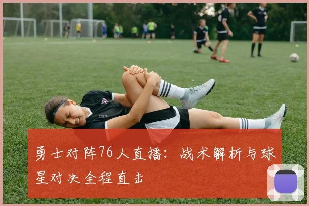 勇士对阵76人直播：战术解析与球星对决全程直击
