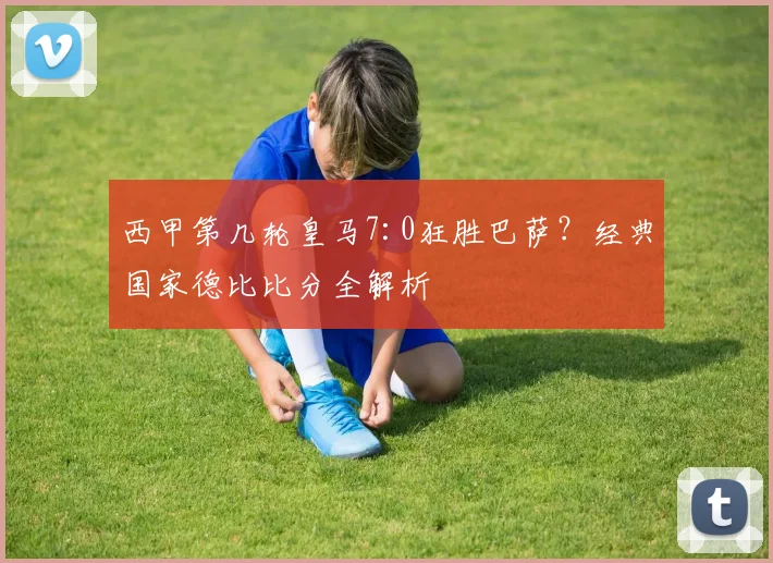 西甲第几轮皇马7:0狂胜巴萨？经典国家德比比分全解析