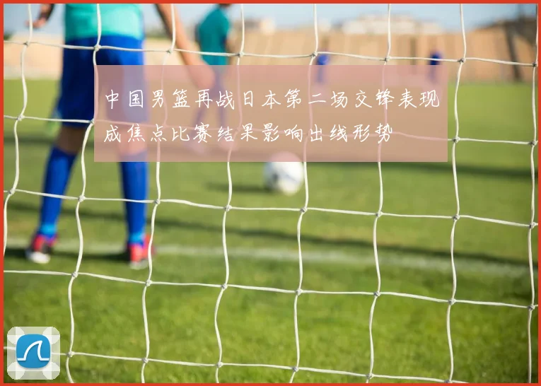 中国男篮再战日本第二场交锋表现成焦点比赛结果影响出线形势