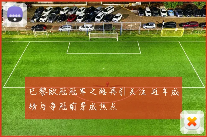 巴黎欧冠冠军之路再引关注 近年成绩与争冠前景成焦点